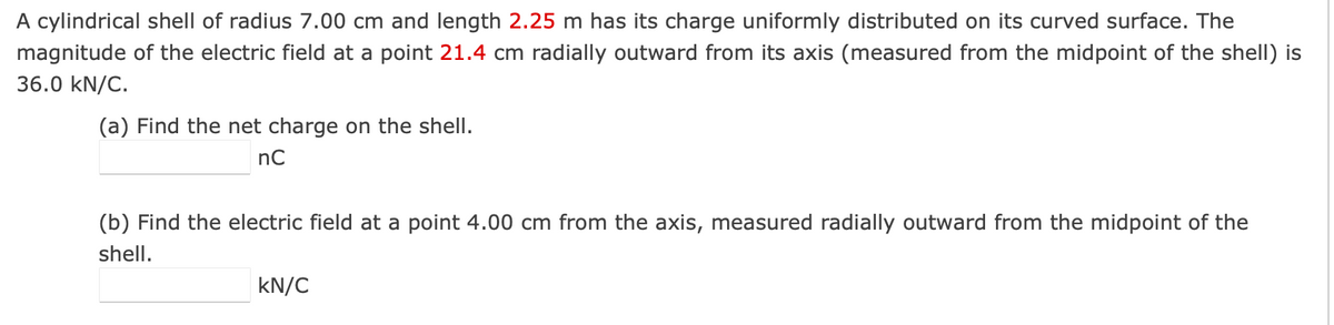 A cylindrical shell of radius 7.00 cm and length 2.25 m has its charge uniformly distributed on its curved surface. The
magnitude of the electric field at a point 21.4 cm radially outward from its axis (measured from the midpoint of the shell) is
36.0 kN/C.
(a) Find the net charge on the shell.
nC
(b) Find the electric field at a point 4.00 cm from the axis, measured radially outward from the midpoint of the
shell.
kN/C