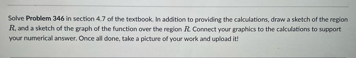 Solve Problem 346 in section 4.7 of the textbook. In addition to providing the calculations, draw a sketch of the region
R, and a sketch of the graph of the function over the region R. Connect your graphics to the calculations to support
your numerical answer. Once all done, take a picture of your work and upload it!