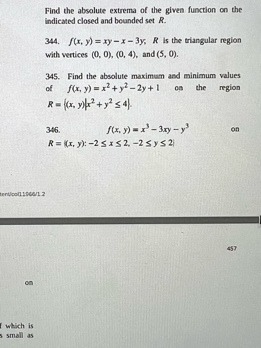 on
Find the absolute extrema of the given function on the
indicated closed and bounded set R.
f which is
s small as
344. f(x, y) = xy-x-3y; R is the triangular region
with vertices (0, 0), (0, 4), and (5, 0).
tent/col11966/1.2
345. Find the absolute maximum and minimum values
of f(x, y) = x² + y2-2y+1
on the region
R = {(x, y)x² + y² ≤ 4}.
f(x, y) = x³ 3xy - y³
346.
R= ((x, y): -2 ≤ x ≤ 2, -2 ≤ y ≤2)
on
457