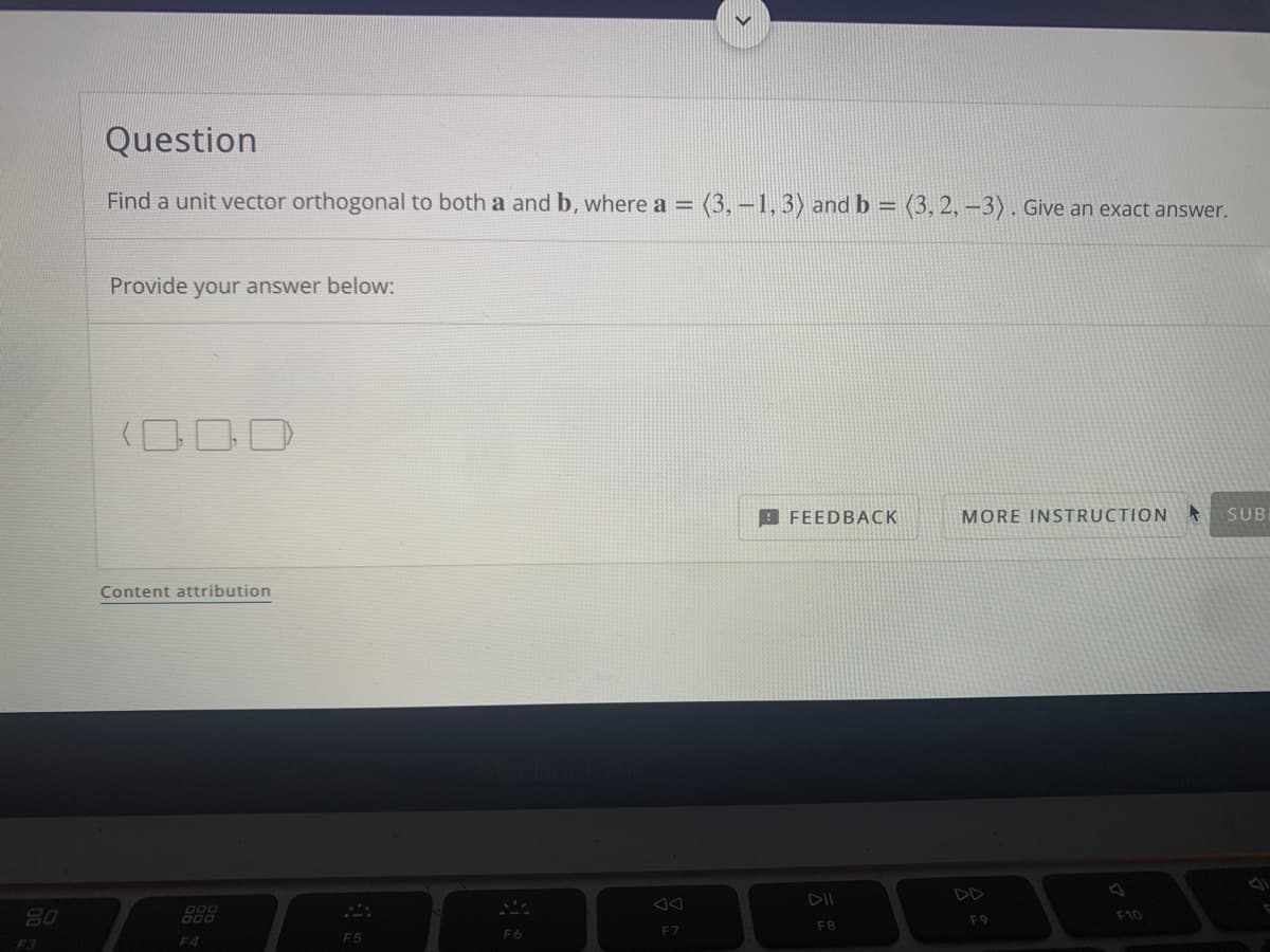 Question
Find a unit vector orthogonal to both a and b, where a = (3,-1, 3) and b = (3, 2, –3) . Give an exact answer.
%3D
Provide your answer below:
B FEEDBACK
MORE INSTRUCTION
SUB
Content attribution
DII
DD
80
F9
F10
F8
F6
F7
F4
F5
F3
