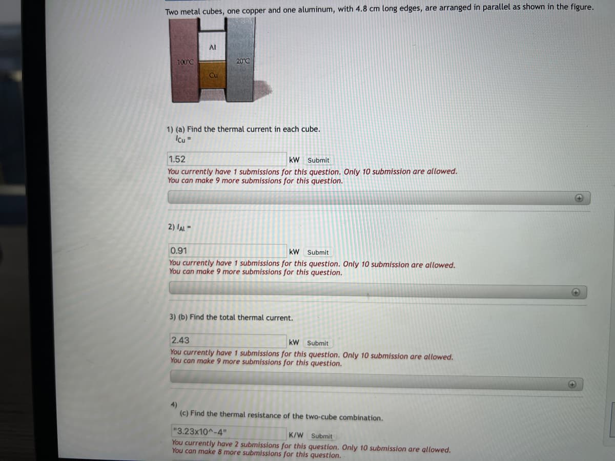 Two metal cubes, one copper and one aluminum, with 4.8 cm long edges, are arranged in parallel as shown in the figure.
100°C℃
AI
Cu
2) /AL=
20°C
1) (a) Find the thermal current in each cube.
Icu =
1.52
kW Submit
You currently have 1 submissions for this question. Only 10 submission are allowed.
You can make 9 more submissions for this question.
0.91
kW
Submit
You currently have 1 submissions for this question. Only 10 submission are allowed.
You can make 9 more submissions for this question.
3) (b) Find the total thermal current.
2.43
KW
Submit
You currently have 1 submissions for this question. Only 10 submission are allowed.
You can make 9 more submissions for this question.
4)
(c) Find the thermal resistance of the two-cube combination.
"3.23x10^-4"
K/W Submit
You currently have 2 submissions for this question. Only 10 submission are allowed.
You can make 8 more submissions for this question.
+
+
+