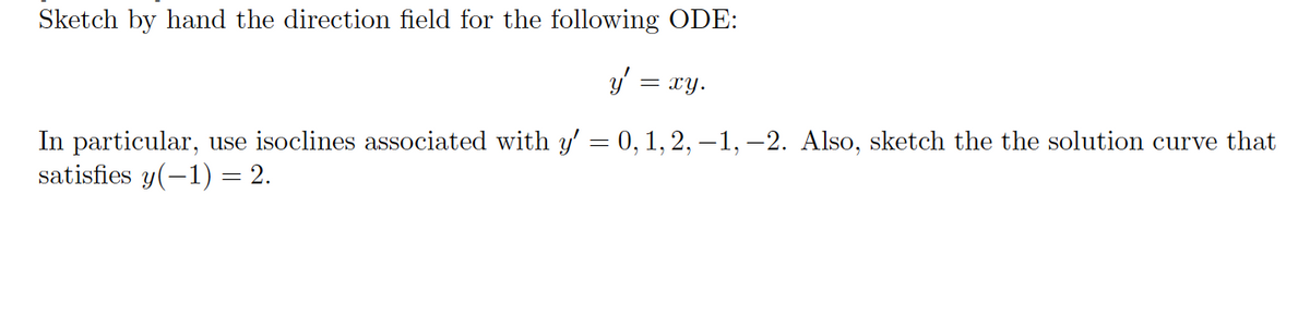 Sketch by hand the direction field for the following ODE:
y'
= xy.
In particular, use isoclines associated with y' = 0, 1, 2, -1, -2. Also, sketch the the solution curve that
satisfies y(-1) = 2.