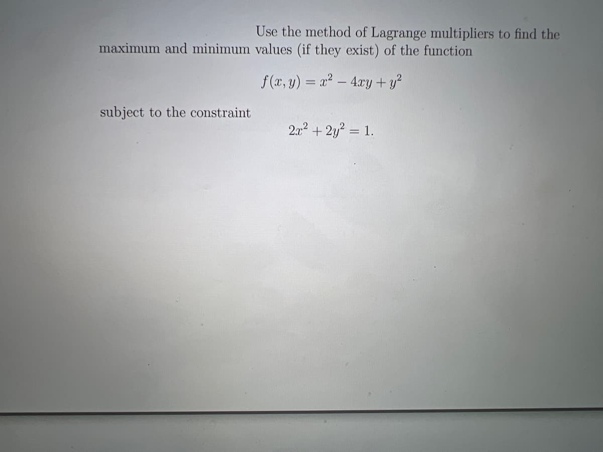 Use the method of Lagrange multipliers to find the
maximum and minimum values (if they exist) of the function
f(x, y) = x² - 4xy + y²
subject to the constraint
2x² + 2y² = 1.