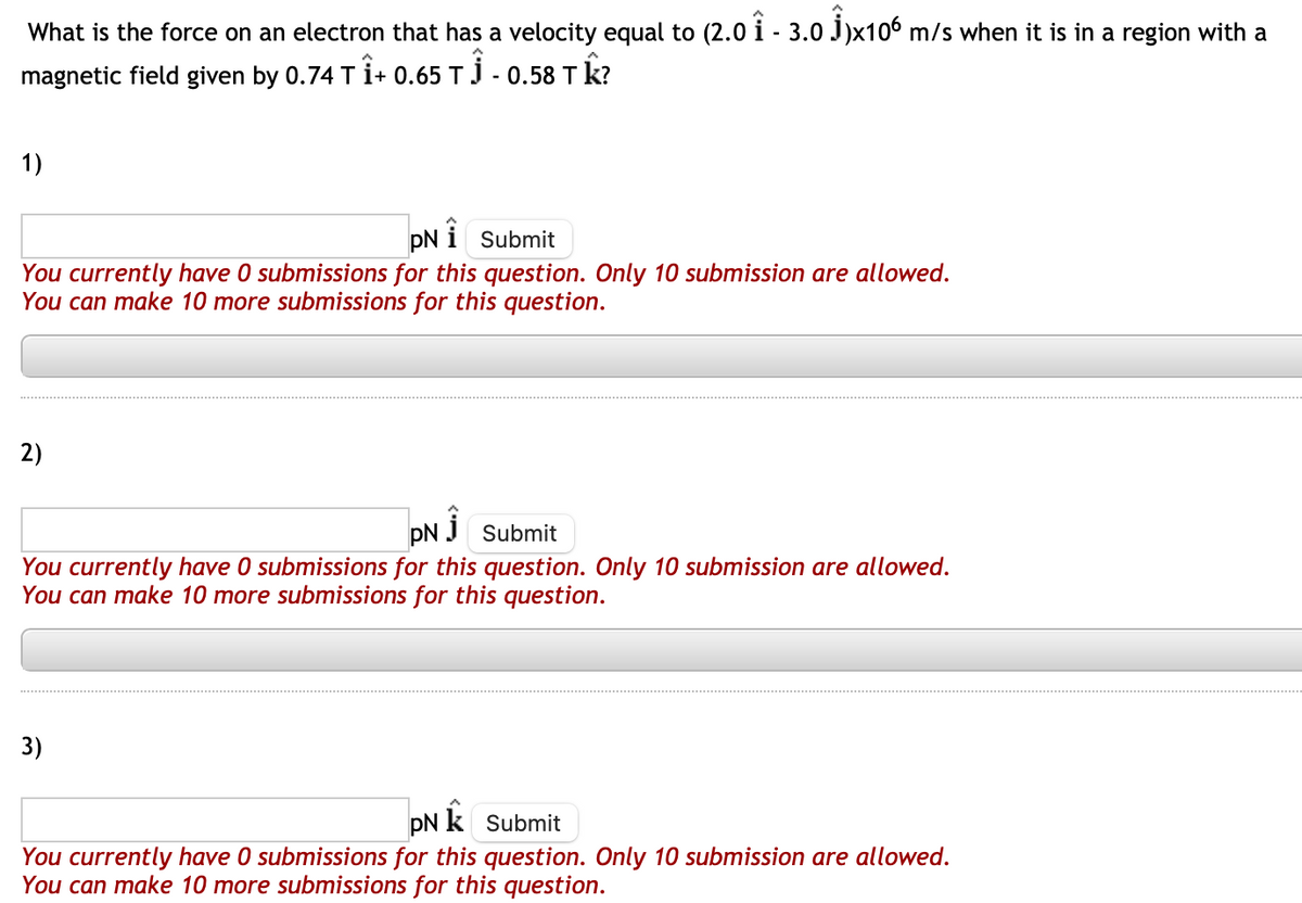 What is the force on an electron that has a velocity equal to (2.0 Î - 3.0 Ĵ)x106 m/s when it is in a region with a
magnetic field given by 0.74 T Î+ 0.65 TĴ - 0.58 T k?
1)
You currently have 0 submissions for this question. Only 10 submission are allowed.
You can make 10 more submissions for this question.
2)
pN
i Submit
PN 1 Submit
You currently have 0 submissions for this question. Only 10 submission are allowed.
You can make 10 more submissions for this question.
3)
pN k Submit
You currently have 0 submissions for this question. Only 10 submission are allowed.
You can make 10 more submissions for this question.