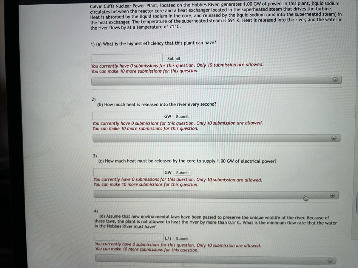 Calvin Cliffs Nuclear Power Plant, located on the Hobbes River, generates 1.00 GW of power. In this plant, liquid sodium
circulates between the reactor core and a heat exchanger located in the superheated steam that drives the turbine.
Heat is absorbed by the liquid sodium in the core, and released by the liquid sodium (and into the superheated steam) in
the heat exchanger. The temperature of the superheated steam is 591 K. Heat is released into the river, and the water in
the river flows by at a temperature of 21°C.
1) (a) What is the highest efficiency that this plant can have?
Submit
You currently have submissions for this question. Only 10 submission are allowed.
You can make 10 more submissions for this question.
2)
(b) How much heat is released into the river every second?
GW Submit
You currently have 0 submissions for this question. Only 10 submission are allowed.
You can make 10 more submissions for this question.
3)
(c) How much heat must be released by the core to supply 1.00 GW of electrical power?
GW Submit
You currently have 0 submissions for this question. Only 10 submission are allowed.
You can make 10 more submissions for this question.
+
L/s Submit
You currently have 0 submissions for this question. Only 10 submission are allowed.
You can make 10 more submissions for this question.
+
4)
(d) Assume that new environmental laws have been passed to preserve the unique wildlife of the river. Because of
these laws, the plant is not allowed to heat the river by more than 0.5°C. What is the minimum flow rate that the water
in the Hobbes River must have?