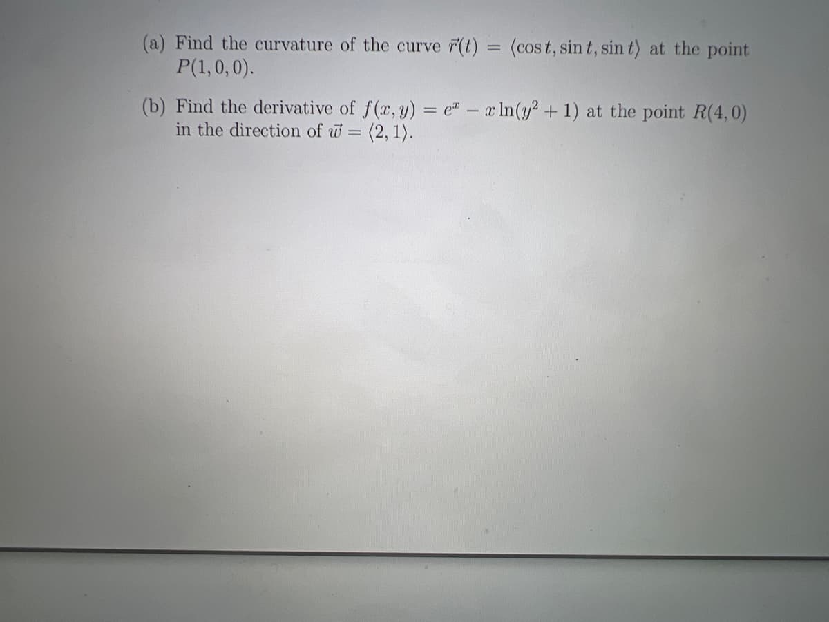 (a) Find the curvature of the curve r(t) = (cost, sin t, sin t) at the point
P(1,0,0).
(b) Find the derivative of f(x, y) = e = x ln(y² + 1) at the point R(4,0)
in the direction of w=(2, 1).