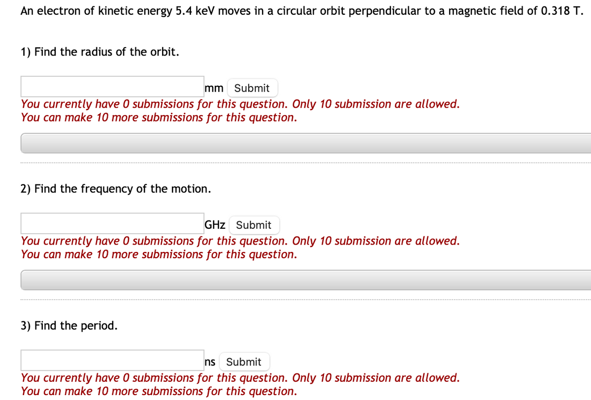 An electron of kinetic energy 5.4 keV moves in a circular orbit perpendicular to a magnetic field of 0.318 T.
1) Find the radius of the orbit.
mm Submit
You currently have 0 submissions for this question. Only 10 submission are allowed.
You can make 10 more submissions for this question.
2) Find the frequency of the motion.
GHz Submit
You currently have 0 submissions for this question. Only 10 submission are allowed.
You can make 10 more submissions for this question.
3) Find the period.
ns Submit
You currently have 0 submissions for this question. Only 10 submission are allowed.
You can make 10 more submissions for this question.