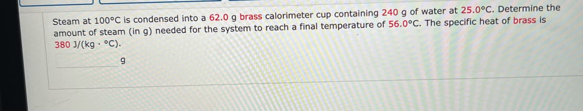 Steam at 100°C is condensed into a 62.0 g brass calorimeter cup containing 240 g of water at 25.0°C. Determine the
amount of steam (in g) needed for the system to reach a final temperature of 56.0°C. The specific heat of brass is
380 J/(kg °C).
9