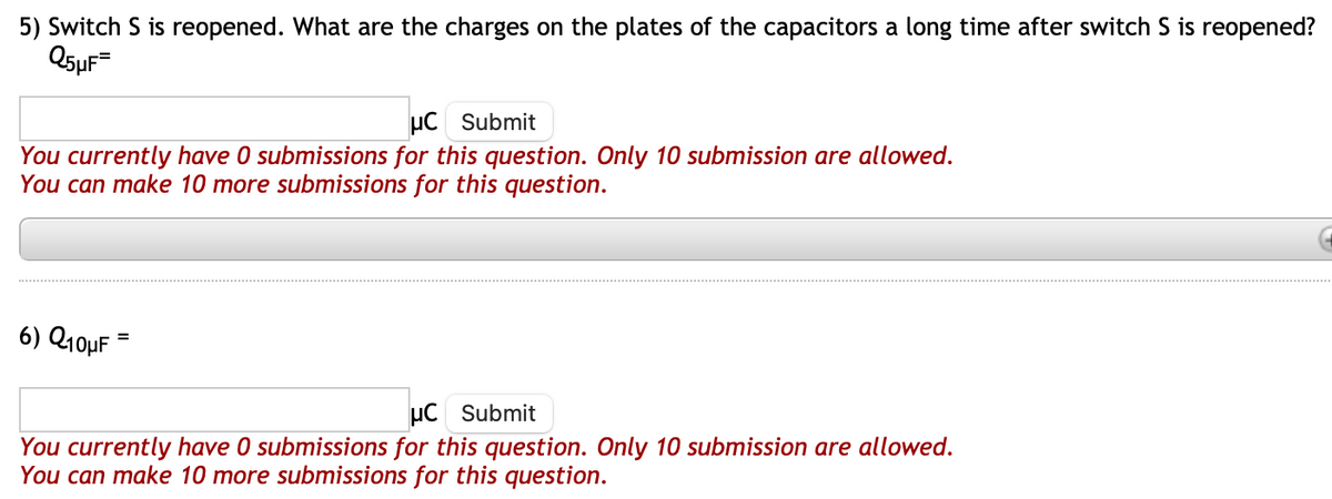 5) Switch S is reopened. What are the charges on the plates of the capacitors a long time after switch S is reopened?
Q5μF=
uC Submit
You currently have 0 submissions for this question. Only 10 submission are allowed.
You can make 10 more submissions for this question.
6) Q10μF
=
μC Submit
You currently have 0 submissions for this question. Only 10 submission are allowed.
You can make 10 more submissions for this question.