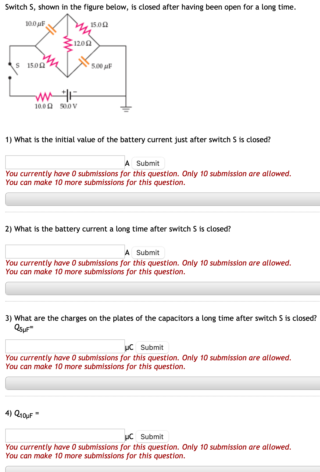 Switch S, shown in the figure below, is closed after having been open for a long time.
10.0μF
S
15.02
ww/F
10.0 2 50.0 V
15.0 Ω
12.02
5.00 uF
1) What is the initial value of the battery current just after switch S is closed?
A Submit
You currently have 0 submissions for this question. Only 10 submission are allowed.
You can make 10 more submissions for this question.
2) What is the battery current a long time after switch S is closed?
A Submit
You currently have 0 submissions for this question. Only 10 submission are allowed.
You can make 10 more submissions for this question.
4) Q10μF
3) What are the charges on the plates of the capacitors a long time after switch S is closed?
Q5µF=
μC Submit
You currently have 0 submissions for this question. Only 10 submission are allowed.
You can make 10 more submissions for this question.
μC Submit
You currently have 0 submissions for this question. Only 10 submission are allowed.
You can make 10 more submissions for this question.