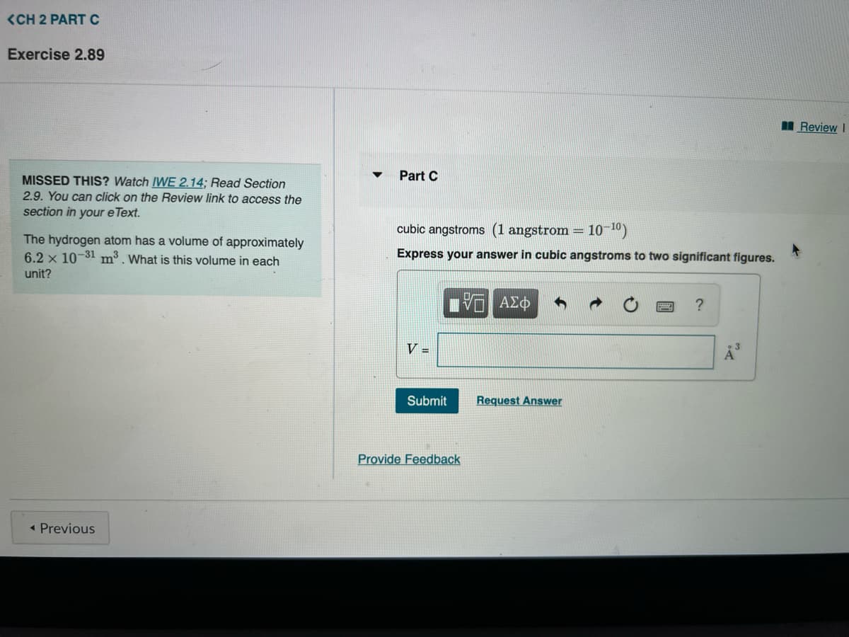 <CH 2 PART C
Exercise 2.89
MISSED THIS? Watch IWE 2.14; Read Section
2.9. You can click on the Review link to access the
section in your e Text.
The hydrogen atom has a volume of approximately
6.2 x 10-31 m³. What is this volume in each
unit?
< Previous
Part C
10-¹0)
cubic angstroms (1 angstrom =
Express your answer in cubic angstroms to two significant figures.
Π ΑΣΦ
V =
Submit
Provide Feedback
Request Answer
?
Å³
Review I