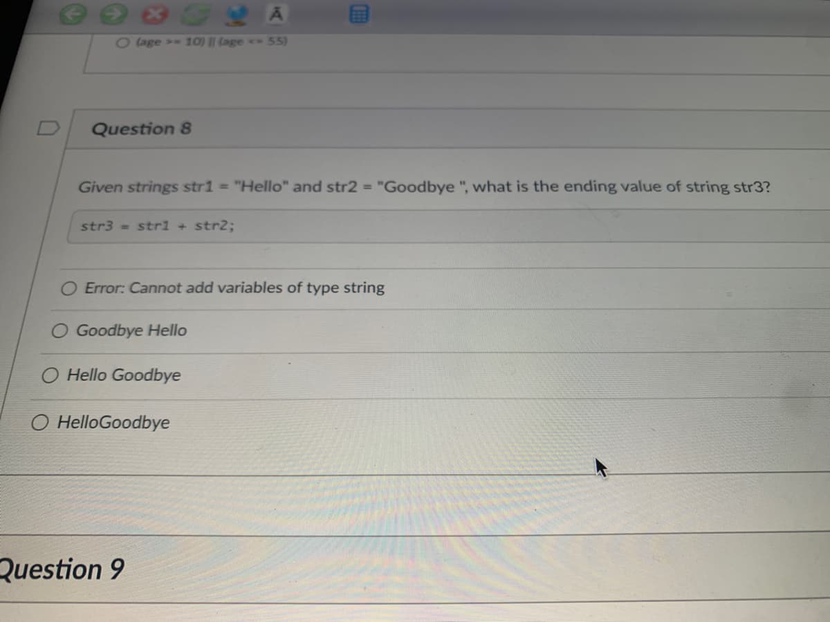 2 age > 10) || (age 55)
Question 8
Given strings str1 = "Hello" and str2 = "Goodbye ", what is the ending value of string str3?
str3 = strl + str2;
Error: Cannot add variables of type string
Goodbye Hello
Hello Goodbye
O HelloGoodbye
Question 9
