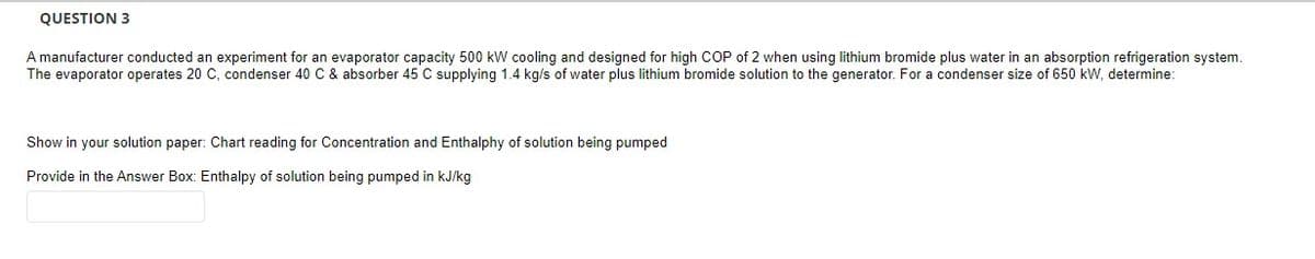 QUESTION 3
A manufacturer conducted an experiment for an evaporator capacity 500 kW cooling and designed for high COP of 2 when using lithium bromide plus water in an absorption refrigeration system.
The evaporator operates 20 C, condenser 40 C & absorber 45 C supplying 1.4 kg/s of water plus lithium bromide solution to the generator. For a condenser size of 650 kW, determine:
Show in your solution paper: Chart reading for Concentration and Enthalphy of solution being pumped
Provide in the Answer Box: Enthalpy of solution being pumped in kJ/kg