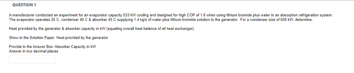 QUESTION 1
A manufacturer conducted an experiment for an evaporator capacity 533 kW cooling and designed for high COP of 1.8 when using lithium bromide plus water in an absorption refrigeration system.
The evaporator operates 20 C, condenser 40 C & absorber 45 C supplying 1.4 kg/s of water plus lithium bromide solution to the generator. For a condenser size of 608 kW, determine:
Heat provided by the generator & absorber capacity in kW (equating overall heat balance of all heat exchanger).
Show in the Solution Paper: Heat provided by the generator
Provide in the Answer Box: Absorber Capacity in kW
Answer in two decimal places