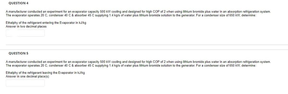 QUESTION 4
A manufacturer conducted an experiment for an evaporator capacity 500 kW cooling and designed for high COP of 2 when using lithium bromide plus water in an absorption refrigeration system.
The evaporator operates 20 C, condenser 40 C & absorber 45 C supplying 1.4 kg/s of water plus lithium bromide solution to the generator. For a condenser size of 650 kW, determine:
Ethalphy of the refrigerant entering the Evaporator in kJ/kg
Answer in two decimal places
QUESTION 5
A manufacturer conducted an experiment for an evaporator capacity 500 kW cooling and designed for high COP of 2 when using lithium bromide plus water in an absorption refrigeration system.
The evaporator operates 20 C, condenser 40 C & absorber 45 C supplying 1.4 kg/s of water plus lithium bromide solution to the generator. For a condenser size of 650 kW, determine:
Ethalphy of the refrigerant leaving the Evaporator in kJ/kg
Answer in one decimal place(s)