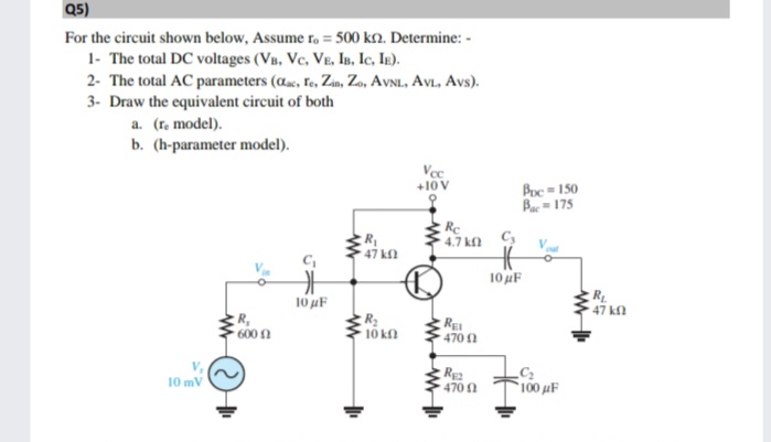 Q5)
For the circuit shown below, Assume r. = 500 kn. Determine: -
1- The total DC voltages (VB, Vc, Ve, Is, Ic, IE).
2- The total AC parameters (aac, Fe, Zun, Zo, AvNL, AvL, Avs).
3- Draw the equivalent circuit of both
a. (re model).
b. (h-parameter model).
Vec
+10V
Boc = 150
Bac=175
R
47 kn
Re
4.7 kfl
10 uF
10 uF
R
47 kl
R,
10 kn
RE
470 1
600 n
V,
10 mV
470 A
100 µF
