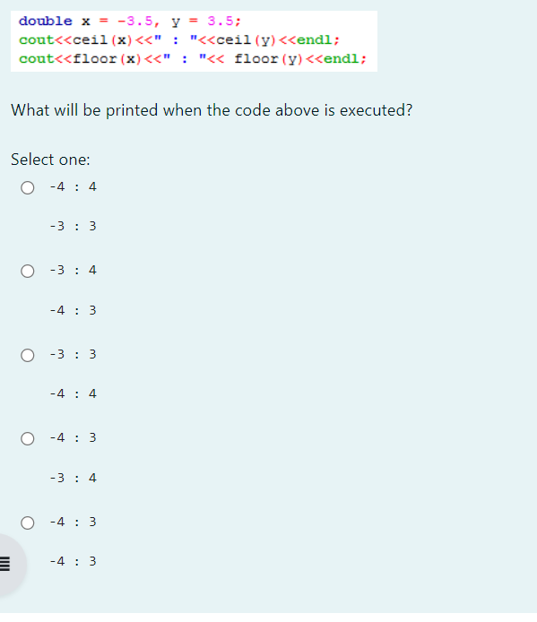 double x = -3.5, y = 3.5;
cout<<ceil (x) <<" : "<<ceil(y) <<endl;
cout<<floor (x) <<" : "<< floor (y)<<endl;
What will be printed when the code above is executed?
Select one:
-4 : 4
-3: 3
-3 4
-4 3
O-3: 3
-4 : 4
O-4:3
-3 : 4
O-43
-4 3
=
IIII