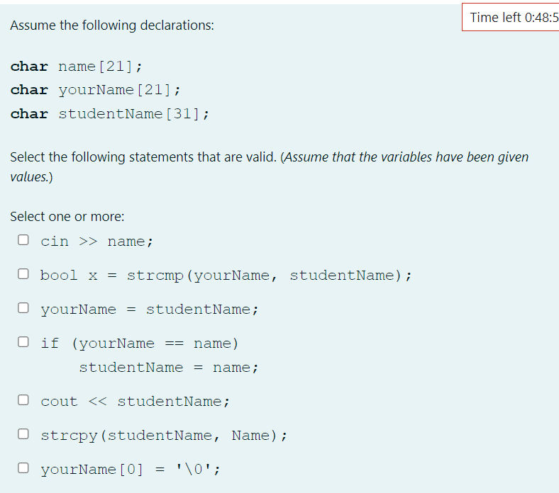 Time left 0:48:5
Assume the following declarations:
char name [21];
char yourName [21];
char studentName [31];
Select the following statements that are valid. (Assume that the variables have been given
values.)
Select one or more:
O cin >> name;
O bool x = strcmp (yourName, studentName);
O yourName = studentName;
O if (yourName == name)
studentName = name;
cout << studentName;
Ostrcpy (studentName, Name);
O yourName [0] = '\0';