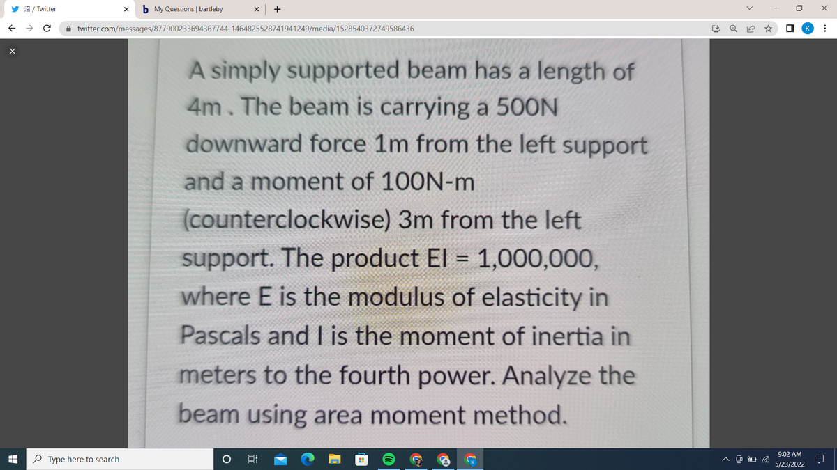 ✔/Twitter
×
T
X b My Questions | bartleby
X +
✰ twitter.com/messages/877900233694367744-1464825528741941249/media/1528540372749586436
Type here to search
A simply supported beam has a length of
4m. The beam is carrying a 500N
downward force 1m from the left support
and a moment of 100N-m
(counterclockwise) 3m from the left
support. The product El = 1,000,000,
where E is the modulus of elasticity in
Pascals and I is the moment of inertia in
meters to the fourth power. Analyze the
beam using area moment method.
→
0
9:02 AM
5/23/2022
⠀