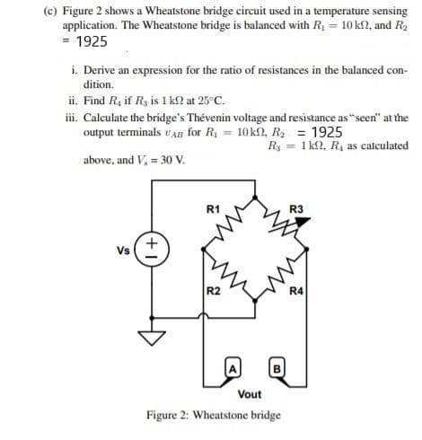 (c) Figure 2 shows a Wheatstone bridge circuit used in a temperature sensing
application. The Wheatstone bridge is balanced with R1 = 10 k2, and R2
= 1925
i. Derive an expression for the ratio of resistances in the balanced con-
dition.
ii. Find R, if Rg is 1 kl at 25°C.
ii. Calculate the bridge's Thévenin voltage and resistance as "seen" at the
output terminals vAB for R = 10k2, R2 = 1925
Ry = 1 k2, R4 as calculated
above, and V, = 30 V.
R1
R3
Vs
R2
R4
Vout
Figure 2: Wheatstone bridge
+
