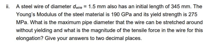 i.
A steel wire of diameter dwire = 1.5 mm also has an initial length of 345 mm. The
Young's Modulus of the steel material is 190 GPa and its yield strength is 275
MPa. What is the maximum pipe diameter that the wire can be stretched around
without yielding and what is the magnitude of the tensile force in the wire for this
elongation? Give your answers to two decimal places.
