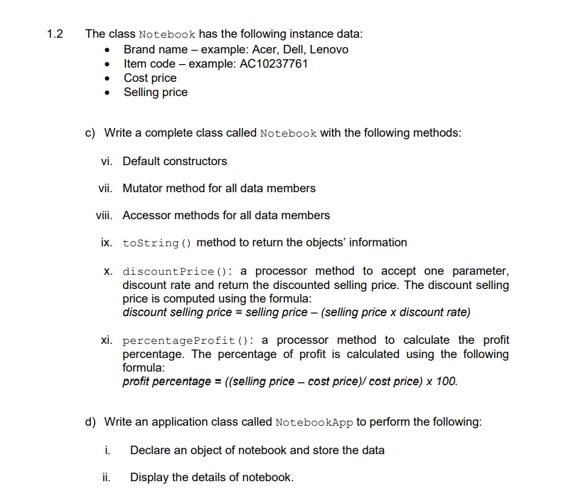 1.2
The class Notebook has the following instance data:
• Brand name – example: Acer, Dell, Lenovo
• Item code – example: AC10237761
Cost price
Selling price
c) Write a complete class called Notebook with the following methods:
vi. Default constructors
vii. Mutator method for all data members
viii. Accessor methods for all data members
ix. tostring () method to return the objects' information
x. discountPrice (): a processor method to accept one parameter,
discount rate and return the discounted selling price. The discount selling
price is computed using the formula:
discount selling price = selling price – (selling price x discount rate)
xi. percentageProfit(): a processor method to calculate the profit
percentage. The percentage of profit is calculated using the following
formula:
profit percentage = ((selling price – cost price)/ cost price) x 100.
d) Write an application class called NotebookApp to perform the following:
i.
Declare an object of notebook and store the data
ii.
Display the details of notebook.
