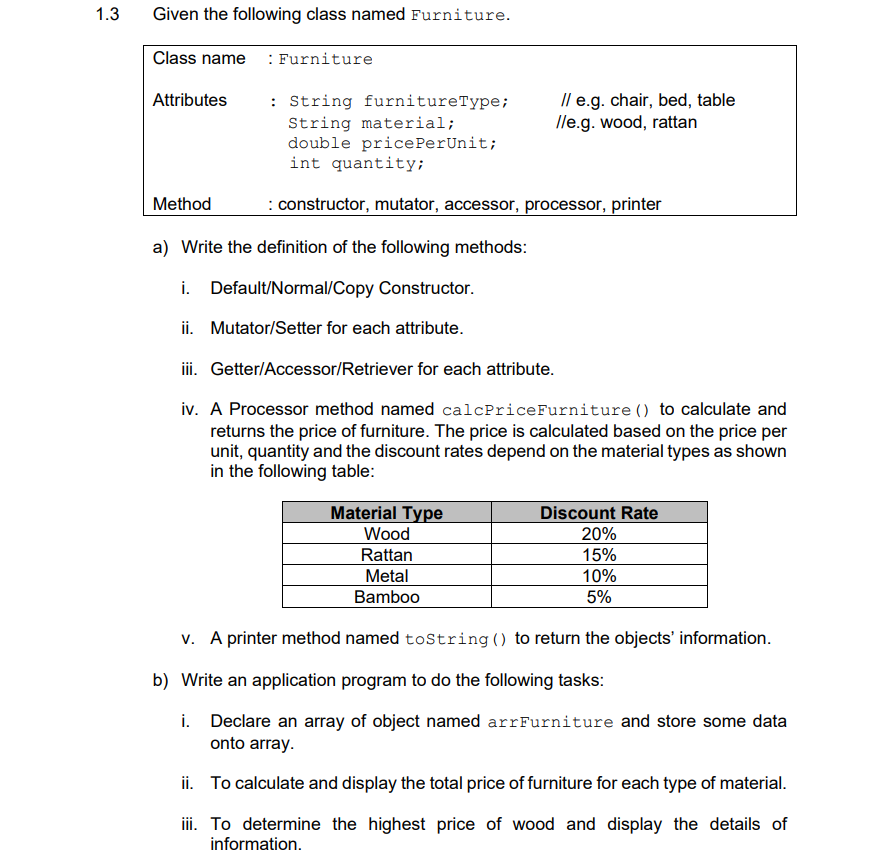 1.3
Given the following class named Furniture.
Class name : Furniture
/l e.g. chair, bed, table
lle.g. wood, rattan
Attributes
: String furnitureType;
String material;
double pricePerUnit;
int quantity;
Method
: constructor, mutator, accessor, processor, printer
a) Write the definition of the following methods:
i. Default/Normal/Copy Constructor.
ii. Mutator/Setter for each attribute.
iii. Getter/Accessor/Retriever for each attribute.
iv. A Processor method named calcPriceFurniture () to calculate and
returns the price of furniture. The price is calculated based on the price per
unit, quantity and the discount rates depend on the material types as shown
in the following table:
Material Type
Discount Rate
20%
15%
Wood
Rattan
Metal
10%
Bamboo
5%
v. A printer method named tostring () to return the objects' information.
b) Write an application program to do the following tasks:
i. Declare an array of object named arrFurniture and store some data
onto array.
ii. To calculate and display the total price of furniture for each type of material.
ii. To determine the highest price of wood and display the details of
information.
