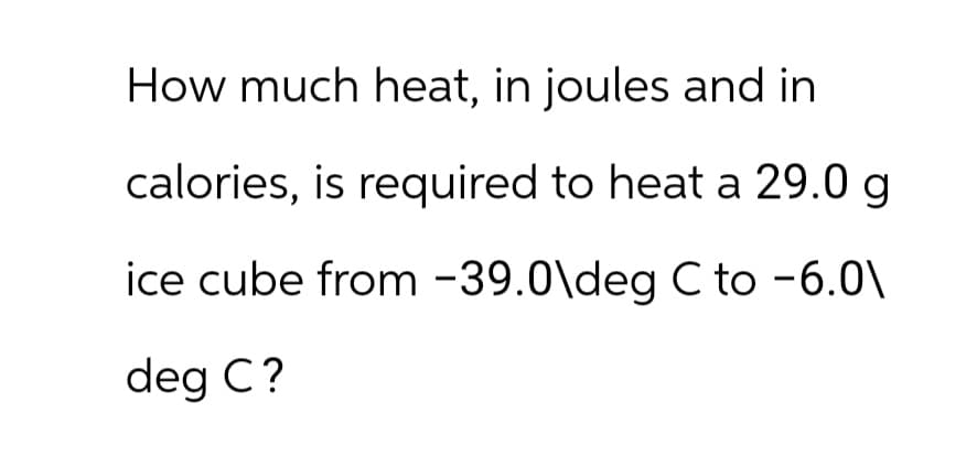 How much heat, in joules and in
calories, is required to heat a 29.0 g
ice cube from -39.0\deg C to -6.0\
deg C?