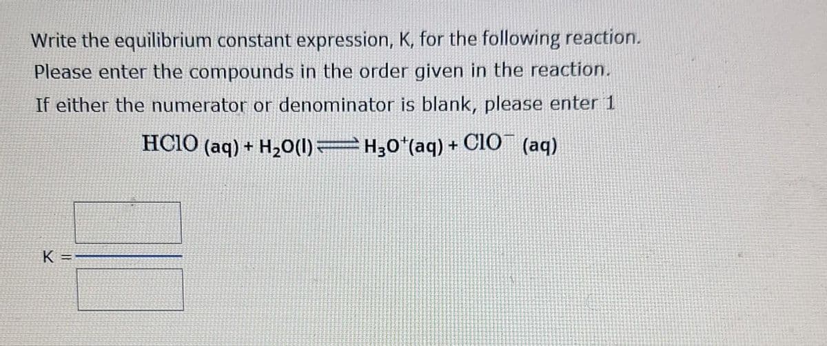 Write the equilibrium constant expression, K, for the following reaction.
Please enter the compounds in the order given in the reaction.
If either the numerator or denominator is blank, please enter 1
HCIO (aq) + H₂O(l) — H¸0¹(aq) + CIO¯ (aq)
K =