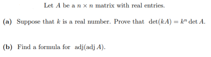 Let A be a n x n matrix with real entries.
(a) Suppose that k is a real number. Prove that det (kA) = k det A.
(b) Find a formula for adj (adj A).