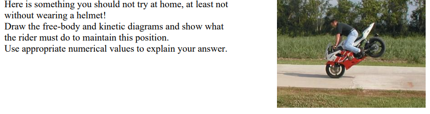 Here is something you should not try at home, at least not
without wearing a helmet!
Draw the free-body and kinetic diagrams and show what
the rider must do to maintain this position.
Use appropriate numerical values to explain your answer.