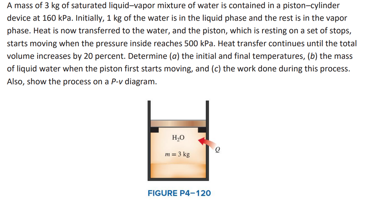 A mass of 3 kg of saturated liquid-vapor mixture of water is contained in a piston-cylinder
device at 160 kPa. Initially, 1 kg of the water is in the liquid phase and the rest is in the vapor
phase. Heat is now transferred to the water, and the piston, which is resting on a set of stops,
starts moving when the pressure inside reaches 500 kPa. Heat transfer continues until the total
volume increases by 20 percent. Determine (a) the initial and final temperatures, (b) the mass
of liquid water when the piston first starts moving, and (c) the work done during this process.
Also, show the process on a P-v diagram.
H₂O
m = 3 kg
FIGURE P4-120