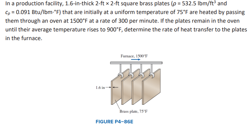 In a production facility, 1.6-in-thick 2-ft x 2-ft square brass plates (p = 532.5 lbm/ft³ and
Cp = 0.091 Btu/lbm-°F) that are initially at a uniform temperature of 75°F are heated by passing
them through an oven at 1500°F at a rate of 300 per minute. If the plates remain in the oven
until their average temperature rises to 900°F, determine the rate of heat transfer to the plates
in the furnace.
Furnace, 1500°F
1.6 in-
FULL
Brass plate, 75°F
FIGURE P4-86E