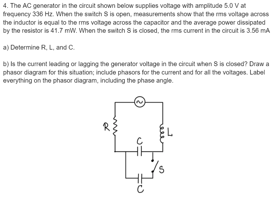 4. The AC generator in the circuit shown below supplies voltage with amplitude 5.0 V at
frequency 336 Hz. When the switch S is open, measurements show that the rms voltage across
the inductor is equal to the rms voltage across the capacitor and the average power dissipated
by the resistor is 41.7 mW. When the switch S is closed, the rms current in the circuit is 3.56 mA
a) Determine R, L, and C.
b) Is the current leading or lagging the generator voltage in the circuit when S is closed? Draw a
phasor diagram for this situation; include phasors for the current and for all the voltages. Label
everything on the phasor diagram, including the phase angle.
R
ell
m
