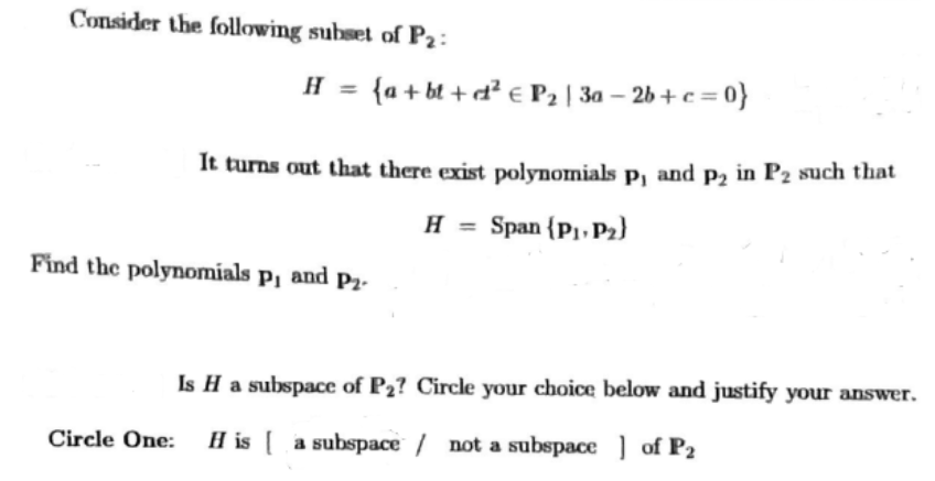 Consider the following subset of P2:
H {a+bt + d² € P₂ | 3a-2b+c=0}
It turns out that there exist polynomials p, and p₂ in P2 such that
H = Span (P₁, P₂)
Find the polynomials p₁ and P₂.
Is H a subspace of P₂? Circle your choice below and justify your answer.
Circle One: H is a subspace / not a subspace of P₂