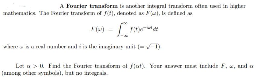 A Fourier transform is another integral transform often used in higher
mathematics. The Fourier transform of f(t), denoted as F(w), is defined as
F(w) = f(t)e-tout dt
where w is a real number and i is the imaginary unit (= √-1).
Let a > 0. Find the Fourier transform of f(at). Your answer must include F, w, and a
(among other symbols), but no integrals.