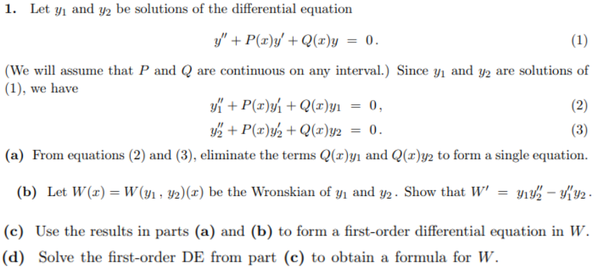 Let y1 and y2 be solutions of the differential equation
y" + P(x)y' + Q(r)y = 0.
(1)
(We will assume that P and Q are continuous on any interval.) Since y1 and y2 are solutions of
(1), we have
yK + P(x)y½ + Q(x)yı = 0,
(2)
2 + P(x)y½ + Q(x)y2
2 = 0.
(3)
(a) From equations (2) and (3), eliminate the terms Q(r)yı and Q(r)y2 to form a single equation.
(b) Let W(x) = W(y1, 42)(x) be the Wronskian of y1 and y2. Show that W'
= y1 – {y2 .
(c) Use the results in parts (a) and (b) to form a first-order differential equation in W.
(d) Solve the first-order DE from part (c) to obtain a formula for W.
