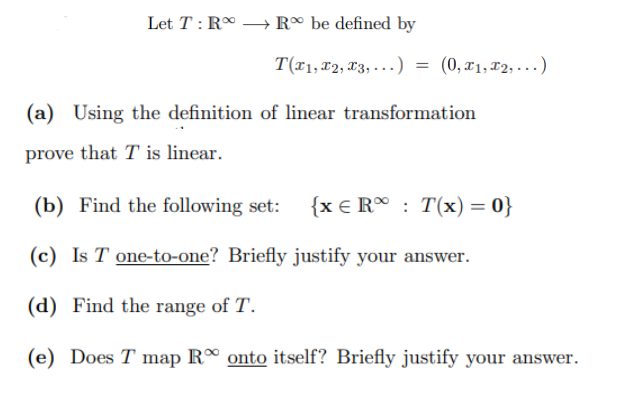 Let T: RR be defined by
T(x₁, x2, x3, ...) = (0, x₁,x2,...)
(a) Using the definition of linear transformation
prove that T is linear.
(b) Find the following set: {x € R: T(x) = 0}
(c) Is T one-to-one? Briefly justify your answer.
(d) Find the range of T.
(e) Does T map R onto itself? Briefly justify your answer.