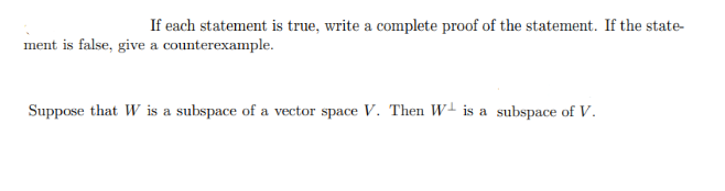 If each statement is true, write a complete proof of the statement. If the statement is false, give a counterexample.

Suppose that \( W \) is a subspace of a vector space \( V \). Then \( W^\perp \) is a subspace of \( V \).