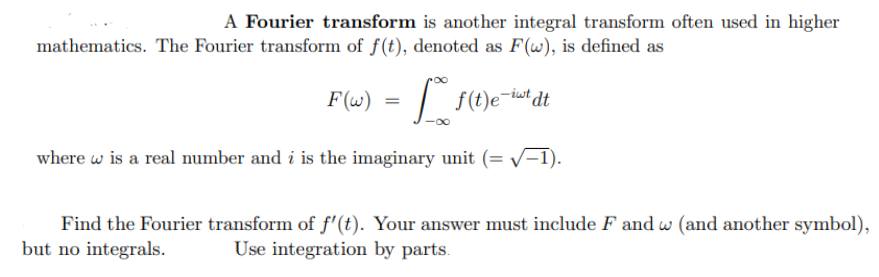 A Fourier transform is another integral transform often used in higher
mathematics. The Fourier transform of f(t), denoted as F(w), is defined as
F(w)
=
f(t)e-iwt dt
where w is a real number and i is the imaginary unit (= √-1).
Find the Fourier transform of f'(t). Your answer must include F and w (and another symbol),
but no integrals. Use integration by parts.