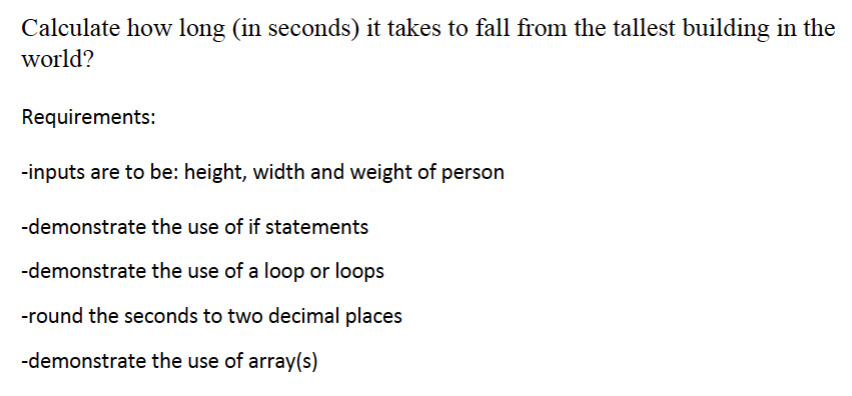 Calculate how long (in seconds) it takes to fall from the tallest building in the
world?
Requirements:
-inputs are to be: height, width and weight of person
-demonstrate the use of if statements
-demonstrate the use of a loop or loops
-round the seconds to two decimal places
-demonstrate the use of array(s)