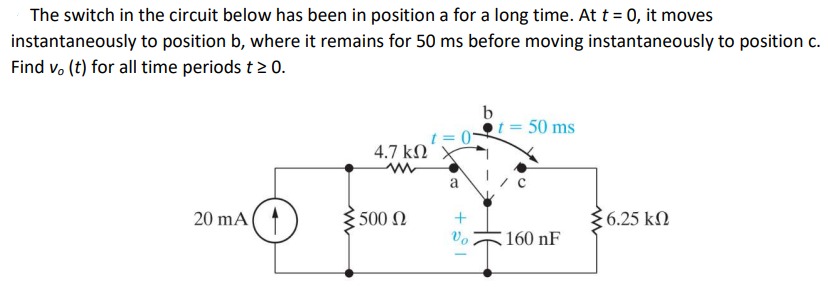 The switch in the circuit below has been in position a for a long time. At t = 0, it moves
instantaneously to position b, where it remains for 50 ms before moving instantaneously to position c.
Find v, (t) for all time periods t > 0.
20 mA
4.7 ΚΩ
ww
500 Ω
t=0
a
+81
Vo
b
= 50 ms
160 nF
56.25 ΚΩ