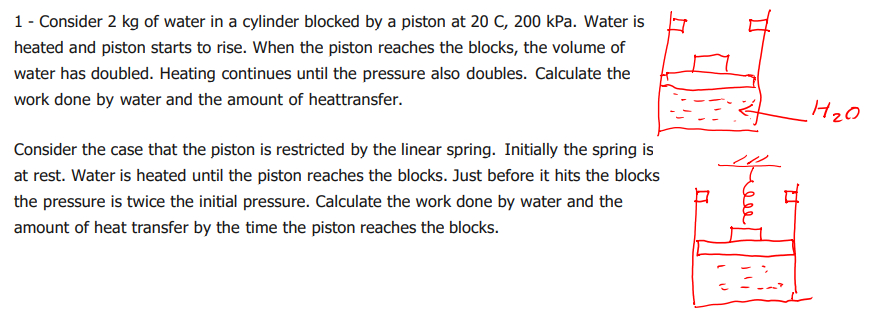 1 - Consider 2 kg of water in a cylinder blocked by a piston at 20 C, 200 kPa. Water is
heated and piston starts to rise. When the piston reaches the blocks, the volume of
water has doubled. Heating continues until the pressure also doubles. Calculate the
work done by water and the amount of heattransfer.
Consider the case that the piston is restricted by the linear spring. Initially the spring is
at rest. Water is heated until the piston reaches the blocks. Just before it hits the blocks
the pressure is twice the initial pressure. Calculate the work done by water and the
amount of heat transfer by the time the piston reaches the blocks.
7
D
H₂0