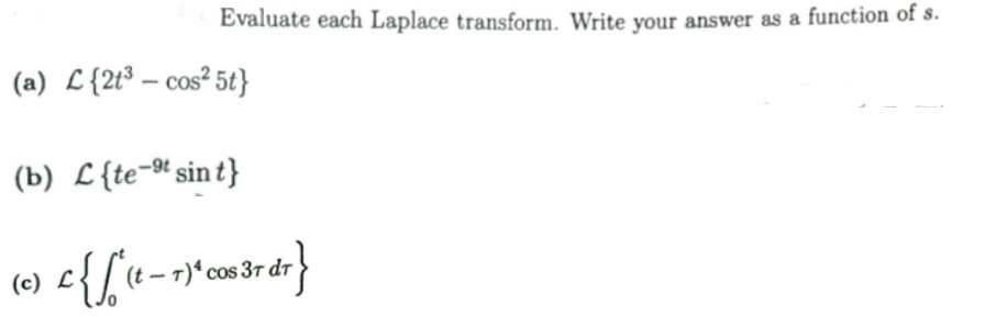 Evaluate each Laplace transform. Write your answer as a function of s.
(a) L{2t³ – cos² 5t}
(b) L{te-t sin t}
L{[e-r)*cos 3r dr
