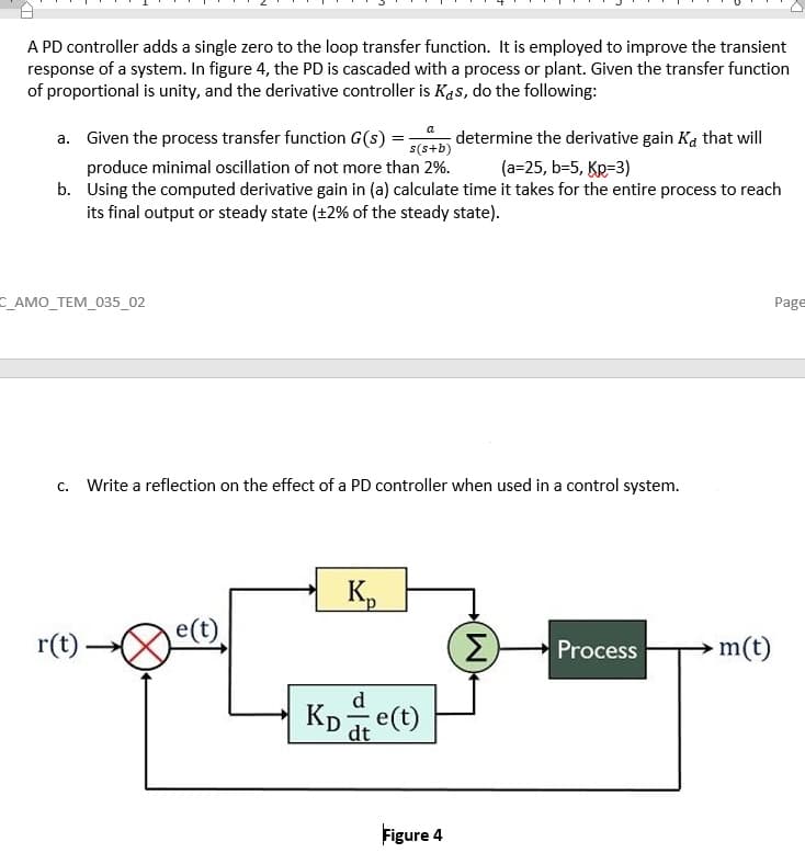 A PD controller adds a single zero to the loop transfer function. It is employed to improve the transient
response of a system. In figure 4, the PD is cascaded with a process or plant. Given the transfer function
of proportional is unity, and the derivative controller is Kas, do the following:
a
a. Given the process transfer function G(s) =-
produce minimal oscillation of not more than 2%.
b. Using the computed derivative gain in (a) calculate time it takes for the entire process to reach
its final output or steady state (+2% of the steady state).
determine the derivative gain Ka that will
s(s+b)
(a=25, b=5, KR=3)
C АМO_TEM_035_02
Page
c. Write a reflection on the effect of a PD controller when used in a control system.
Kp
e(t)
r(t)
Σ)
m(t)
Process
d
dt
Figure 4
