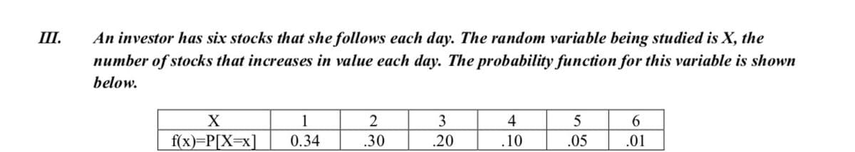 III.
An investor has six stocks that she follows each day. The random variable being studied is X, the
number of stocks that increases in value each day. The probability function for this variable is shown
below.
X
1
2
3
4
6.
f(x)=P[X=x]
0.34
.30
.20
.10
.05
.01
