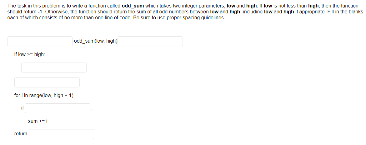 The task in this problem is to write a function called odd_sum which takes two integer parameters, low and high. If low is not less than high, then the function
should return -1. Otherwise, the function should return the sum of all odd numbers between low and high, including low and high if appropriate. Fill in the blanks,
each of which consists of no more than one line of code. Be sure to use proper spacing guidelines.
if low >= high:
for i in range(low, high + 1):
if
return
odd_sum(low, high)
sum += i