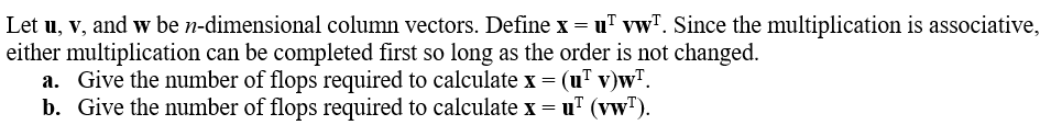 Let u, v, and w be n-dimensional column vectors. Define x = u vwT. Since the multiplication is associative,
either multiplication can be completed first so long as the order is not changed.
a. Give the number of flops required to calculate x = (u¹ v)w¹.
b. Give the number of flops required to calculate x = u¹ (vw¹).