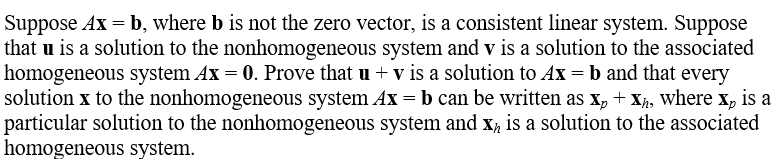 ### Transcription for Educational Website:

---

#### Linear Algebra: Solutions to Homogeneous and Nonhomogeneous Systems

Suppose \( A\mathbf{x} = \mathbf{b} \), where \( \mathbf{b} \) is not the zero vector, is a consistent linear system. Suppose that \( \mathbf{u} \) is a solution to the nonhomogeneous system and \( \mathbf{v} \) is a solution to the associated homogeneous system \( A\mathbf{x} = \mathbf{0} \). Prove that \( \mathbf{u} + \mathbf{v} \) is a solution to \( A\mathbf{x} = \mathbf{b} \) and that every solution \( \mathbf{x} \) to the nonhomogeneous system \( A\mathbf{x} = \mathbf{b} \) can be written as \( \mathbf{x}_p + \mathbf{x}_h \), where \( \mathbf{x}_p \) is a particular solution to the nonhomogeneous system and \( \mathbf{x}_h \) is a solution to the associated homogeneous system.

---

In this problem, we are working with both nonhomogeneous and homogeneous linear systems. The key goals are to demonstrate the properties of these systems and solutions:

1. **Combined Solution**:
    - If \( \mathbf{u} \) is a solution to the nonhomogeneous system \( A\mathbf{u} = \mathbf{b} \), and \( \mathbf{v} \) is a solution to the homogeneous system \( A\mathbf{v} = \mathbf{0} \), we want to prove that their sum \( \mathbf{u} + \mathbf{v} \) is also a solution to the nonhomogeneous system \( A\mathbf{x} = \mathbf{b} \).

2. **General Solution Form**:
    - Any solution \( \mathbf{x} \) to the nonhomogeneous system can be expressed as the sum of a particular solution \( \mathbf{x}_p \) and a solution \( \mathbf{x}_h \) to the homogeneous system.

To effectively navigate through the problem, we will delve into the following proofs:

- **Proof of Combined Solution**:
    - Starting with \( A\mathbf{u} = \mathbf{b} \) and \( A\mathbf{v} = \mathbf{0} \), show that \(