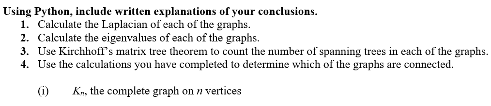 Using Python, include written explanations of your conclusions.
1. Calculate the Laplacian of each of the graphs.
2. Calculate the eigenvalues of each of the graphs.
3. Use Kirchhoff's matrix tree theorem to count the number of spanning trees in each of the graphs.
4. Use the calculations you have completed to determine which of the graphs are connected.
(1) Kn, the complete graph on n vertices